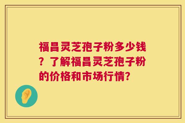 福昌灵芝孢子粉多少钱？了解福昌灵芝孢子粉的价格和市场行情？