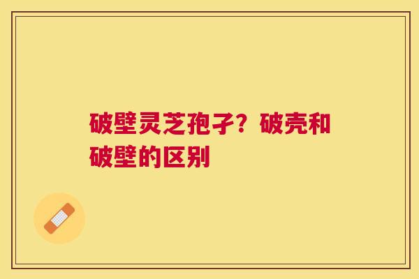 破壁灵芝孢孑?破壳和破壁的区别 破壁灵芝孢孑?破壳和破壁的区别