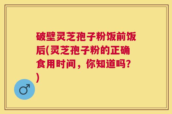 破壁灵芝孢子粉饭前饭后(灵芝孢子粉的正确食用时间，你知道吗？)