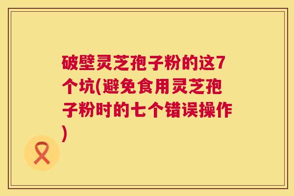 破壁灵芝孢子粉的这7个坑(避免食用灵芝孢子粉时的七个错误操作) 破壁灵芝孢子粉的这7个坑(避免食用灵芝孢子粉时的七个错误操作)