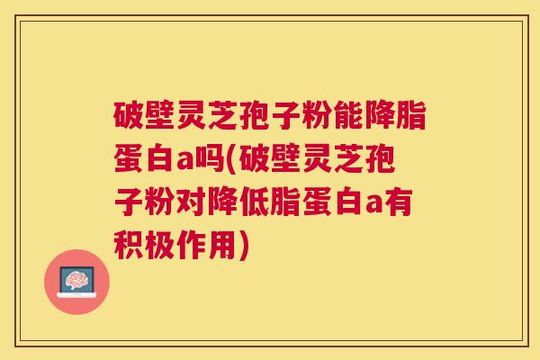 破壁灵芝孢子粉能蛋白a吗(破壁灵芝孢子粉对降低脂蛋白a有积极作用) 破壁灵芝孢子粉能蛋白a吗(破壁灵芝孢子粉对降低脂蛋白a有积极作用)