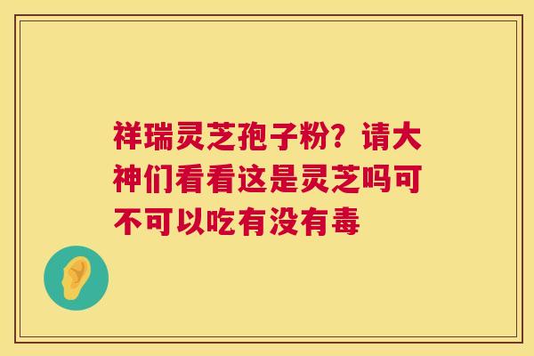 祥瑞灵芝孢子粉?请大神们看看这是灵芝吗可不可以吃有没有毒 祥瑞灵芝孢子粉?请大神们看看这是灵芝吗可不可以吃有没有毒