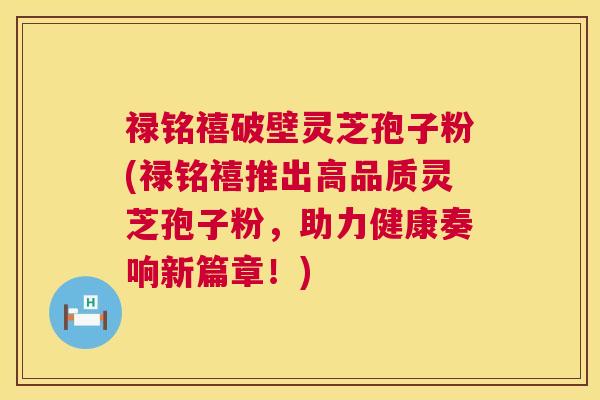 禄铭禧破壁灵芝孢子粉(禄铭禧推出高品质灵芝孢子粉,助力健康奏响新篇章!) 禄铭禧破壁灵芝孢子粉(禄铭禧推出高品质灵芝孢子粉,助力健康奏响新篇章!)