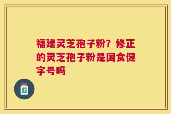 福建灵芝孢子粉?修正的灵芝孢子粉是国食健字号吗 福建灵芝孢子粉?修正的灵芝孢子粉是国食健字号吗