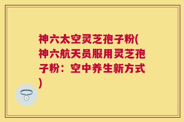 神六太空灵芝孢子粉(神六航天员服用灵芝孢子粉:空中养生新方式) 神六太空灵芝孢子粉(神六航天员服用灵芝孢子粉:空中养生新方式)