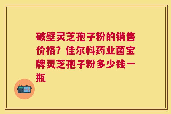 破壁灵芝孢子粉的销售价格？佳尔科药业菌宝牌灵芝孢子粉多少钱一瓶