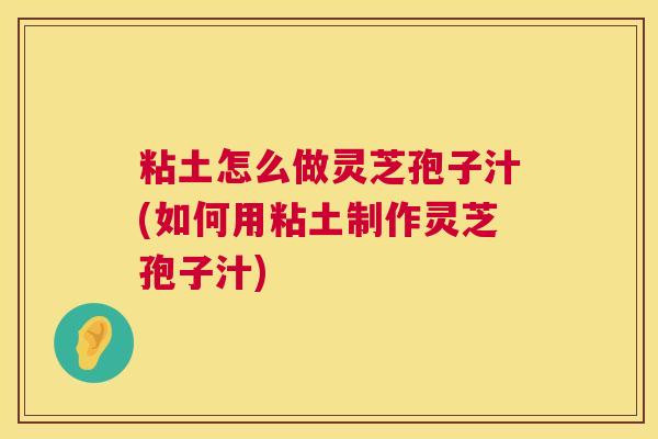 粘土怎么做灵芝孢子汁(如何用粘土制作灵芝孢子汁)