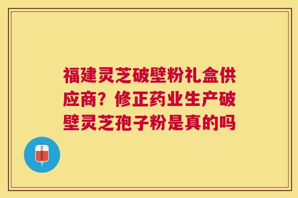 福建灵芝破壁粉礼盒供应商?修正药业生产破壁灵芝孢子粉是真的吗 福建灵芝破壁粉礼盒供应商?修正药业生产破壁灵芝孢子粉是真的吗