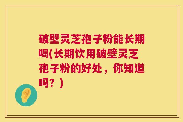 破壁灵芝孢子粉能长期喝(长期饮用破壁灵芝孢子粉的好处,你知道吗?) 破壁灵芝孢子粉能长期喝(长期饮用破壁灵芝孢子粉的好处,你知道吗?)