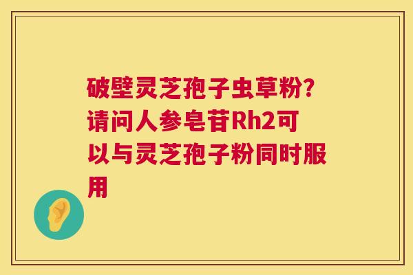 破壁灵芝孢子虫草粉?请问人参皂苷Rh2可以与灵芝孢子粉同时服用 破壁灵芝孢子虫草粉?请问人参皂苷Rh2可以与灵芝孢子粉同时服用
