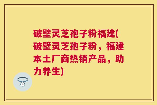 破壁灵芝孢子粉福建(破壁灵芝孢子粉,福建本土厂商热销产品,助力养生) 破壁灵芝孢子粉福建(破壁灵芝孢子粉,福建本土厂商热销产品,助力养生)