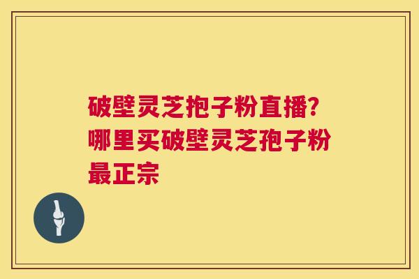 破壁灵芝抱子粉直播？哪里买破壁灵芝孢子粉正宗