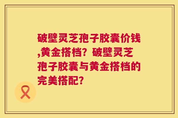 破壁灵芝孢子胶囊价钱,黄金搭档?破壁灵芝孢子胶囊与黄金搭档的完美搭配? 破壁灵芝孢子胶囊价钱,黄金搭档?破壁灵芝孢子胶囊与黄金搭档的完美搭配?