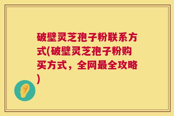 破壁灵芝孢子粉联系方式(破壁灵芝孢子粉购买方式，全网全攻略)