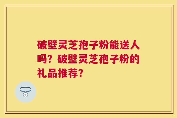 破壁灵芝孢子粉能送人吗?破壁灵芝孢子粉的礼品推荐? 破壁灵芝孢子粉能送人吗?破壁灵芝孢子粉的礼品推荐?