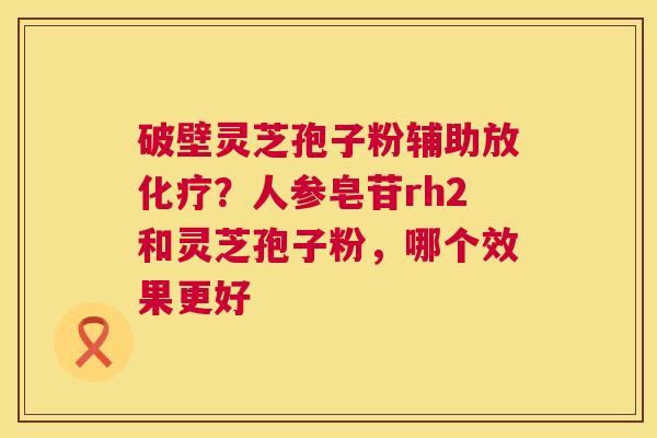 破壁灵芝孢子粉辅助放？人参皂苷rh2和灵芝孢子粉，哪个效果更好