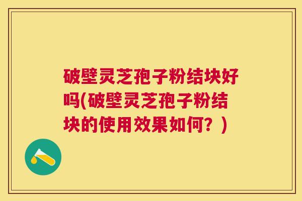 破壁灵芝孢子粉结块好吗(破壁灵芝孢子粉结块的使用效果如何?) 破壁灵芝孢子粉结块好吗(破壁灵芝孢子粉结块的使用效果如何?)