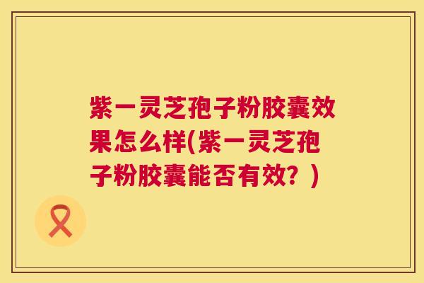 紫一灵芝孢子粉胶囊效果怎么样(紫一灵芝孢子粉胶囊能否有效？)