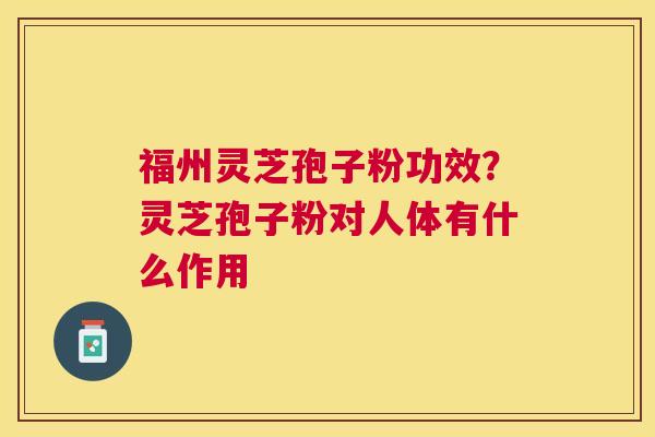 福州灵芝孢子粉功效?灵芝孢子粉对人体有什么作用 福州灵芝孢子粉功效?灵芝孢子粉对人体有什么作用
