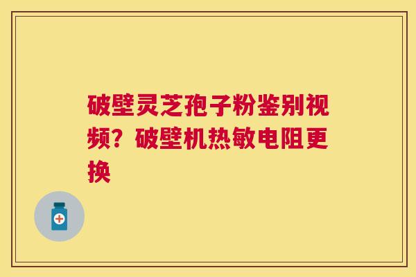 破壁灵芝孢子粉鉴别视频？破壁机热敏电阻更换