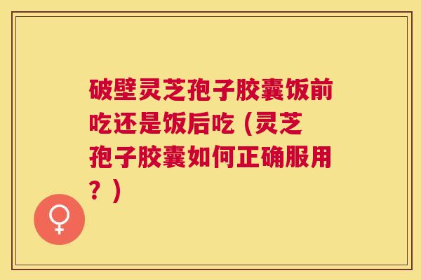 破壁灵芝孢子胶囊饭前吃还是饭后吃 (灵芝孢子胶囊如何正确服用?) 破壁灵芝孢子胶囊饭前吃还是饭后吃 (灵芝孢子胶囊如何正确服用?)