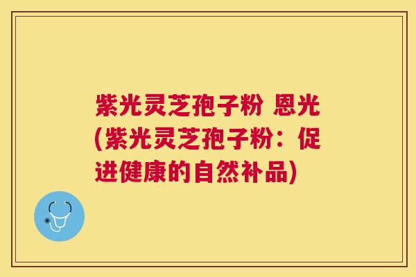 紫光灵芝孢子粉 恩光(紫光灵芝孢子粉:促进健康的自然补品) 紫光灵芝孢子粉 恩光(紫光灵芝孢子粉:促进健康的自然补品)