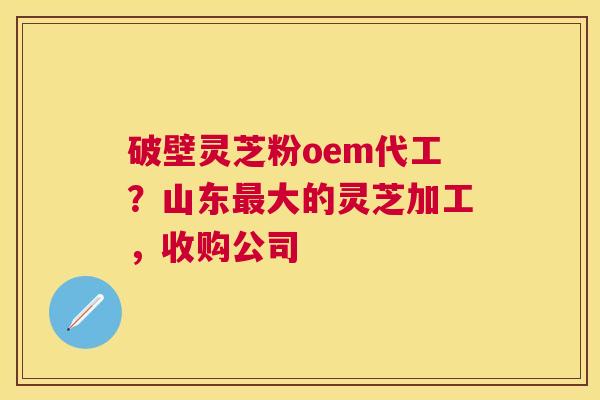 破壁灵芝粉oem代工?山东大的灵芝加工,收购公司 破壁灵芝粉oem代工?山东大的灵芝加工,收购公司