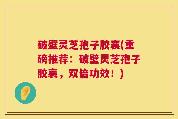 破壁灵芝孢子胶襄(重磅推荐:破壁灵芝孢子胶襄,双倍功效!) 破壁灵芝孢子胶襄(重磅推荐:破壁灵芝孢子胶襄,双倍功效!)
