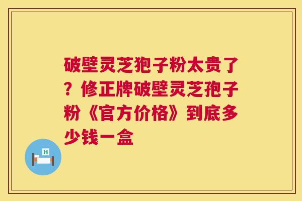 破壁灵芝狍子粉太贵了?修正牌破壁灵芝孢子粉《官方价格》到底多少钱一盒 破壁灵芝狍子粉太贵了?修正牌破壁灵芝孢子粉《官方价格》到底多少钱一盒