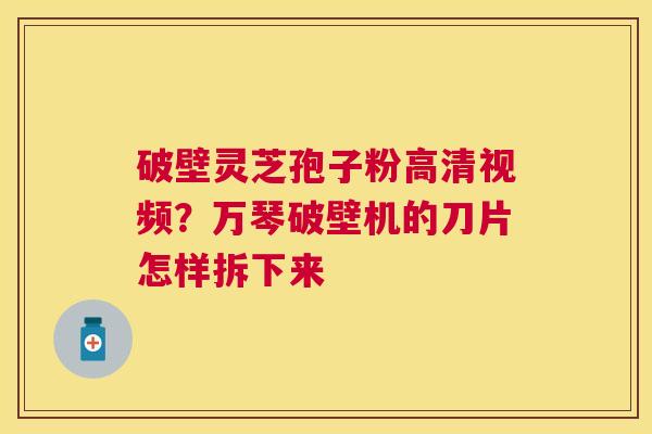 破壁灵芝孢子粉高清视频？万琴破壁机的刀片怎样拆下来