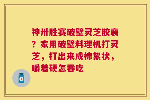 神卅胜赛破壁灵芝胶襄?家用破壁料理机打灵芝,打出来成棉絮状,嚼着硬怎吞吃 神卅胜赛破壁灵芝胶襄?家用破壁料理机打灵芝,打出来成棉絮状,嚼着硬怎吞吃