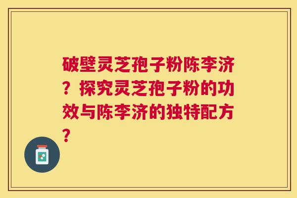 破壁灵芝孢子粉陈李济?探究灵芝孢子粉的功效与陈李济的独特配方? 破壁灵芝孢子粉陈李济?探究灵芝孢子粉的功效与陈李济的独特配方?