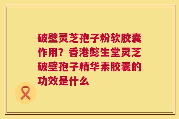 破壁灵芝孢子粉软胶囊作用?香港懿生堂灵芝破壁孢子精华素胶囊的功效是什么 破壁灵芝孢子粉软胶囊作用?香港懿生堂灵芝破壁孢子精华素胶囊的功效是什么