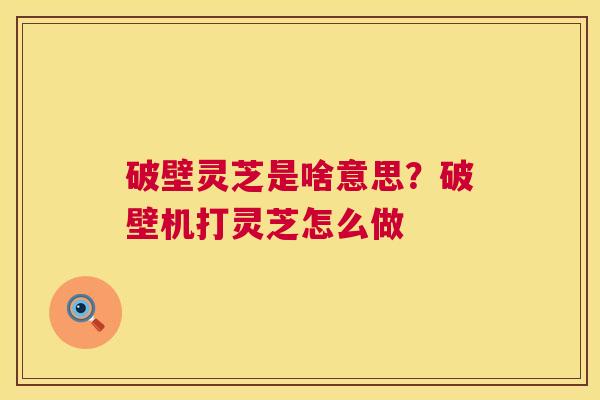 破壁灵芝是啥意思?破壁机打灵芝怎么做 破壁灵芝是啥意思?破壁机打灵芝怎么做
