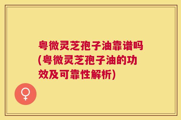 粤微灵芝孢子油靠谱吗(粤微灵芝孢子油的功效及可靠性解析) 粤微灵芝孢子油靠谱吗(粤微灵芝孢子油的功效及可靠性解析)