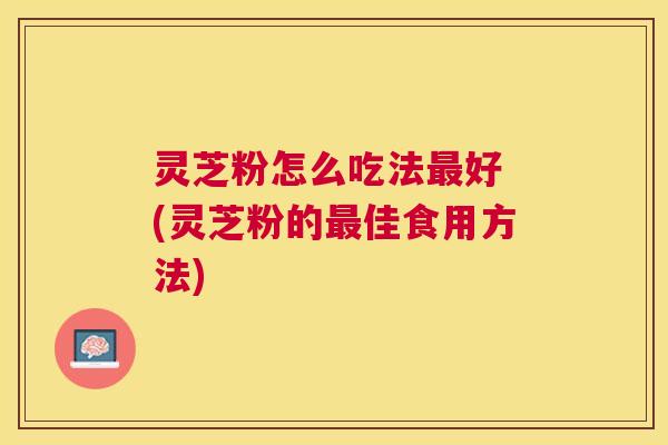 灵芝粉怎么吃法好 (灵芝粉的佳食用方法)