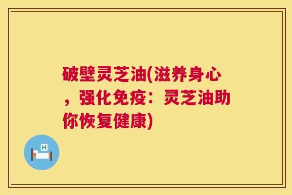 破壁灵芝油(滋养身心，强化免疫：灵芝油助你恢复健康)