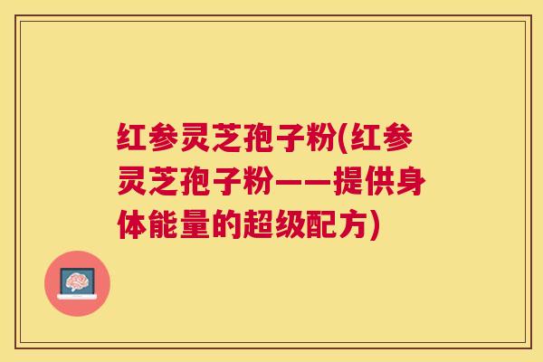 红参灵芝孢子粉(红参灵芝孢子粉——提供身体能量的超级配方) 红参灵芝孢子粉(红参灵芝孢子粉——提供身体能量的超级配方)