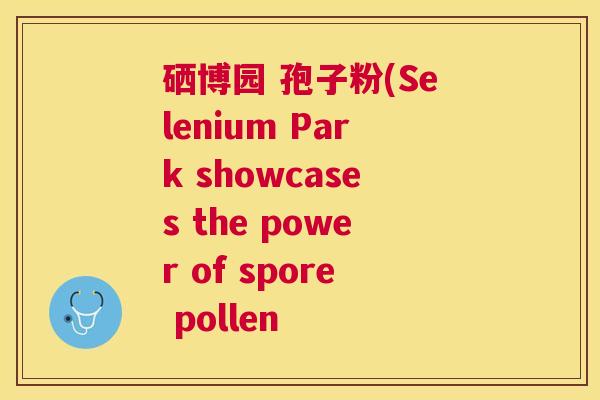 硒博园 孢子粉(Selenium Park showcases the power of spore pollen 硒博园 孢子粉(Selenium Park showcases the power of spore pollen