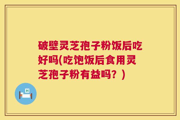 破壁灵芝孢子粉饭后吃好吗(吃饱饭后食用灵芝孢子粉有益吗？)