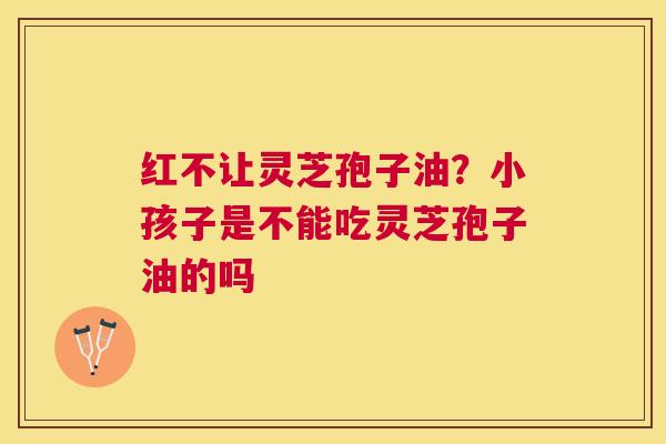 红不让灵芝孢子油?小孩子是不能吃灵芝孢子油的吗 红不让灵芝孢子油?小孩子是不能吃灵芝孢子油的吗