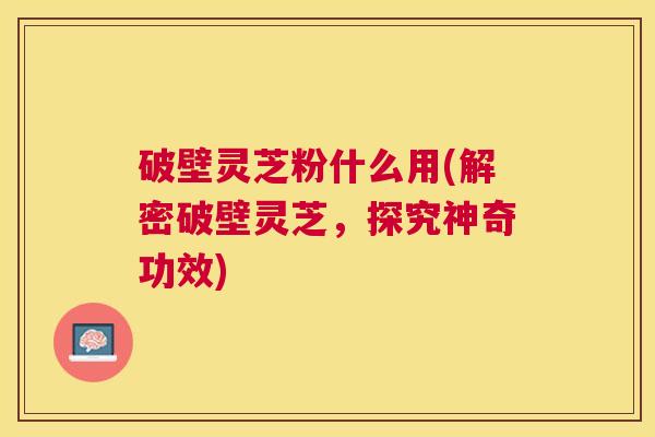 破壁灵芝粉什么用(解密破壁灵芝，探究神奇功效)