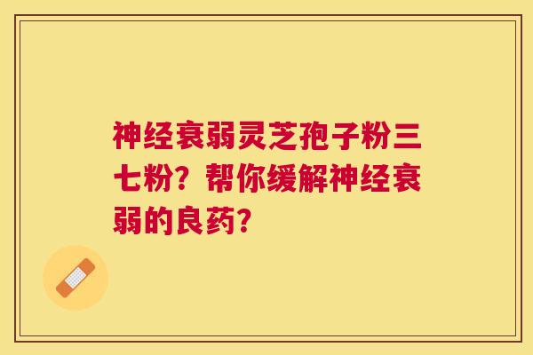 衰弱灵芝孢子粉三七粉?帮你缓解衰弱的良药? 衰弱灵芝孢子粉三七粉?帮你缓解衰弱的良药?