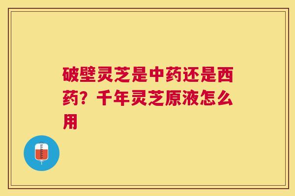 破壁灵芝是还是西药?千年灵芝原液怎么用 破壁灵芝是还是西药?千年灵芝原液怎么用