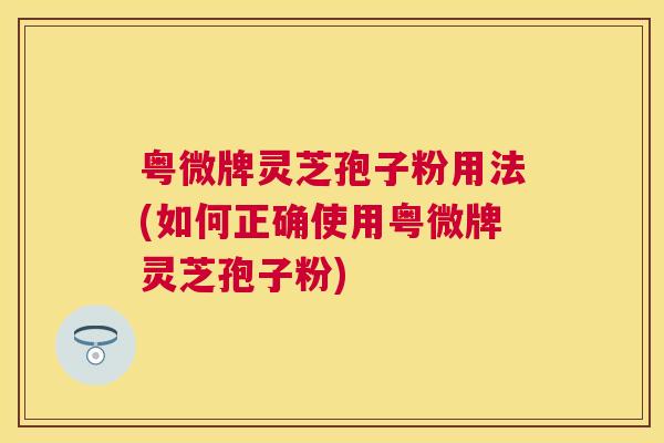 粤微牌灵芝孢子粉用法(如何正确使用粤微牌灵芝孢子粉) 粤微牌灵芝孢子粉用法(如何正确使用粤微牌灵芝孢子粉)