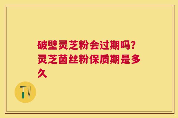破壁灵芝粉会过期吗？灵芝菌丝粉保质期是多久