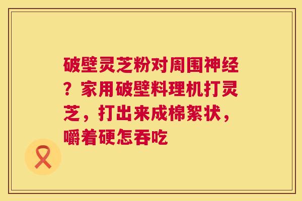 破壁灵芝粉对周围？家用破壁料理机打灵芝，打出来成棉絮状，嚼着硬怎吞吃