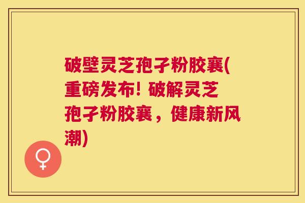 破壁灵芝孢孑粉胶襄(重磅发布! 破解灵芝孢孑粉胶襄，健康新风潮)