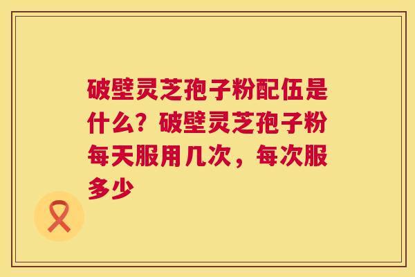 破壁灵芝孢子粉配伍是什么？破壁灵芝孢子粉每天服用几次，每次服多少