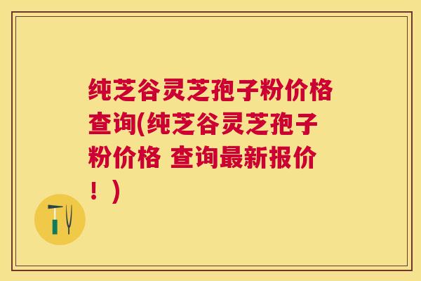 纯芝谷灵芝孢子粉价格查询(纯芝谷灵芝孢子粉价格 查询新报价!) 纯芝谷灵芝孢子粉价格查询(纯芝谷灵芝孢子粉价格 查询新报价!)